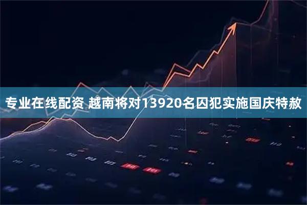专业在线配资 越南将对13920名囚犯实施国庆特赦