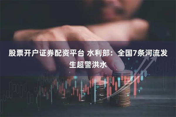 股票开户证券配资平台 水利部：全国7条河流发生超警洪水