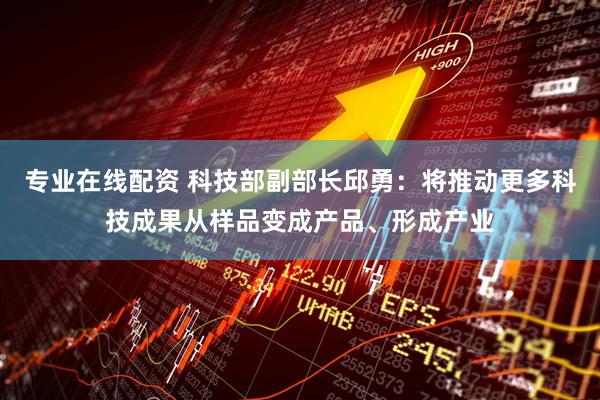 专业在线配资 科技部副部长邱勇：将推动更多科技成果从样品变成产品、形成产业