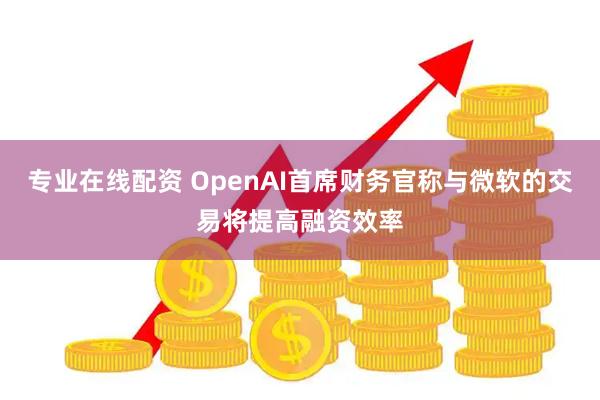 专业在线配资 OpenAI首席财务官称与微软的交易将提高融资效率
