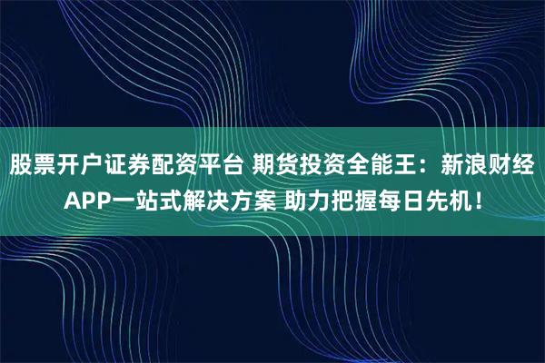 股票开户证券配资平台 期货投资全能王：新浪财经APP一站式解决方案 助力把握每日先机！
