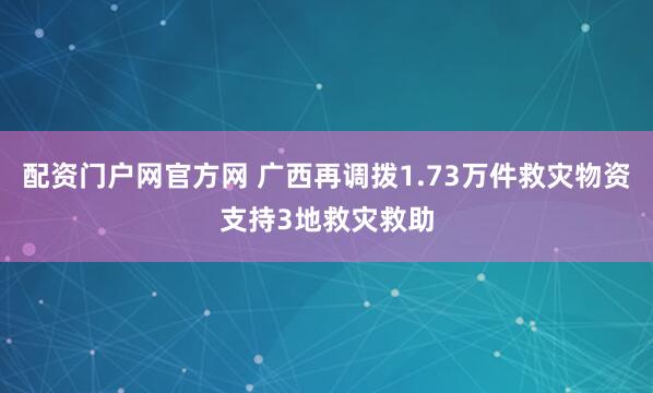 配资门户网官方网 广西再调拨1.73万件救灾物资支持3地救灾救助