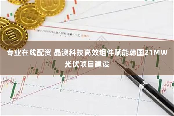 专业在线配资 晶澳科技高效组件赋能韩国21MW光伏项目建设