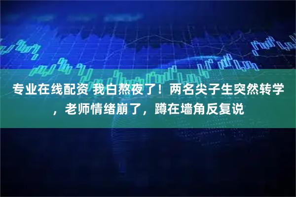 专业在线配资 我白熬夜了！两名尖子生突然转学，老师情绪崩了，蹲在墙角反复说