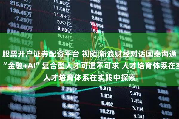 股票开户证券配资平台 视频|新浪财经对话国泰海通证券CIO：“金融+AI”复合型人才可遇不可求 人才培育体系在实践中探索