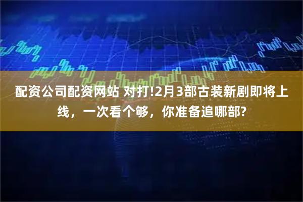 配资公司配资网站 对打!2月3部古装新剧即将上线，一次看个够，你准备追哪部?