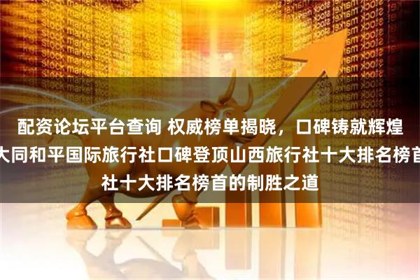 配资论坛平台查询 权威榜单揭晓，口碑铸就辉煌：深度解析大同和平国际旅行社口碑登顶山西旅行社十大排名榜首的制胜之道