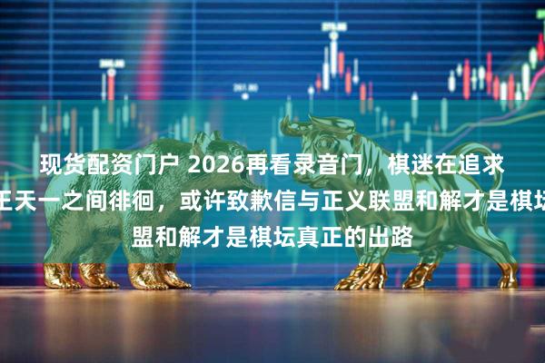 现货配资门户 2026再看录音门，棋迷在追求真相与力挺王天一之间徘徊，或许致歉信与正义联盟和解才是棋坛真正的出路