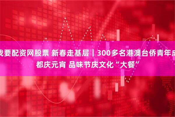 我要配资网股票 新春走基层｜300多名港澳台侨青年成都庆元宵 品味节庆文化“大餐”